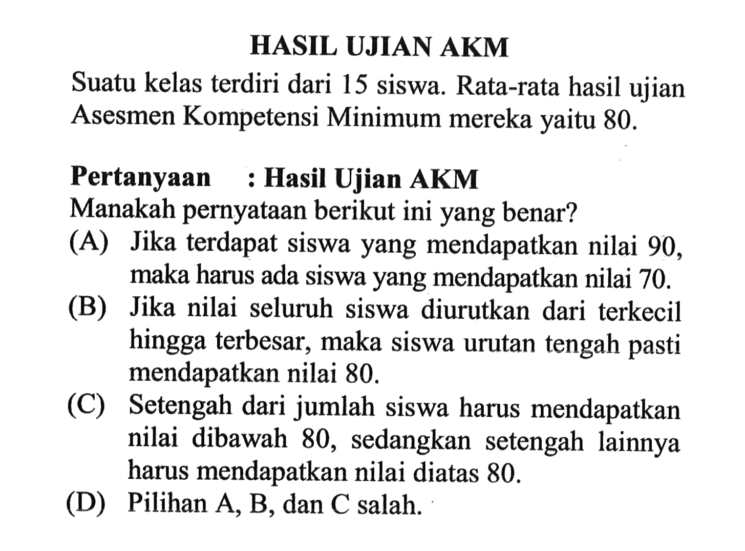 HASIL UJIAN AKM Suatu kelas terdiri dari 15 siswa. Rata-rata hasil ujian Asesmen Kompetensi Minimum mereka yaitu 80. Pertanyaan : Hasil Ujian AKM Manakah pernyataan berikut ini yang benar? (A) Jika terdapat siswa yang mendapatkan nilai 90 , maka harus ada siswa yang mendapatkan nilai 70. (B) Jika nilai seluruh siswa diurutkan dari terkecil hingga terbesar, maka siswa urutan tengah pasti mendapatkan nilai 80. (C) Setengah dari jumlah siswa harus mendapatkan nilai dibawah 80, sedangkan setengah lainnya harus mendapatkan nilai diatas 80. (D) Pilihan A, B, dan C salah.