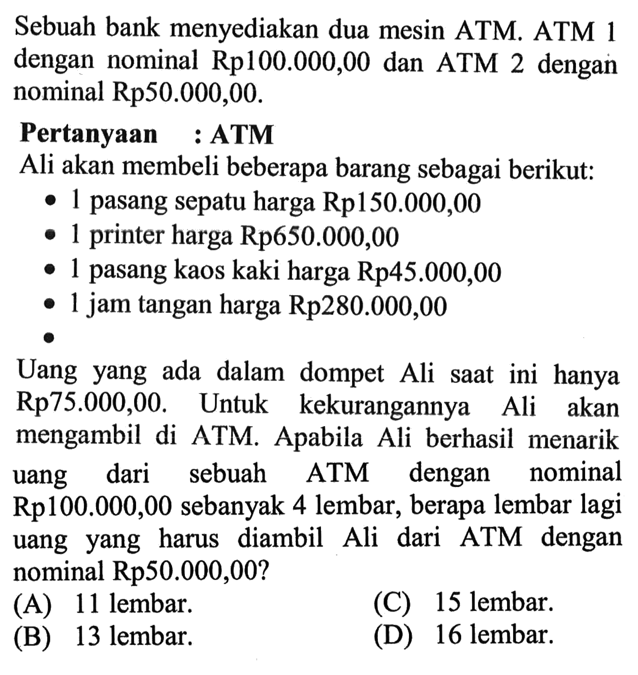 Sebuah bank menyediakan dua mesin ATM. ATM 1 dengan nominal Rp100.000,00 dan ATM 2 dengan nominal Rp50.000,00. Pertanyaan : ATM Ali akan membeli beberapa barang sebagai berikut: 1 pasang sepatu harga Rp150.000,00 1 printer harga Rp650.000,00 1 pasang kaos kaki harga Rp45.000,00 1 jam tangan harga Rp280.000,00 Uang yang ada dalam dompet Ali saat ini hanya Rp75.000,00. Untuk kekurangannya Ali akan mengambil di ATM. Apabila Ali berhasil menarik uang dari sebuah ATM dengan nominal Rp100.000,00 sebanyak 4 lembar, berapa lembar lagi uang yang harus diambil Ali dari ATM dengan nominal Rp50.000,00?