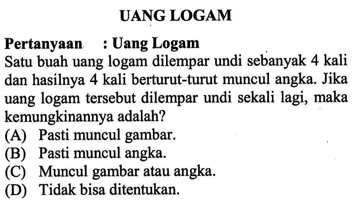 UANG LOGAMPertanyaan : Uang LogamSatu buah uang logam dilempar undi sebanyak 4 kali dan hasilnya 4 kali berturut-turut muncul angka. Jika uang logam tersebut dilempar undi sekali lagi, maka kemungkinannya adalah?(A) Pasti muncul gambar.(B) Pasti muncul angka.(C) Muncul gambar atau angka.(D) Tidak bisa ditentukan.