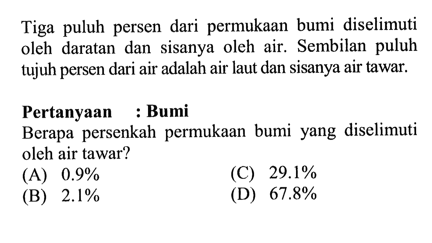 Tiga puluh persen  dari permukaan bumi diselimuti oleh daratan dan  sisanya   oleh air, Sembilan puluh tujuh persen dari air adalah air laut dan sisanya air tawar. Pertanyaan : Bumi Berapa persenkah permukaan bumi yang diselimuti oleh air tawar?