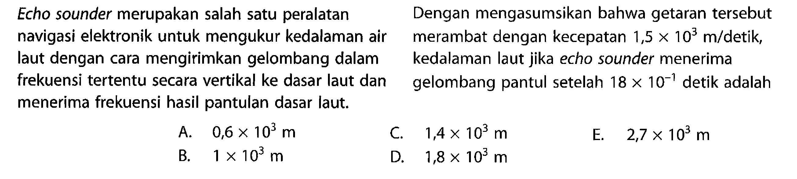 Echo sounder merupakan salah satu peralatan navigasi elektronik untuk mengukur kedalaman air laut dengan cara mengirimkan gelombang dalam frekuensi tertentu secara vertikal ke dasar laut dan menerima frekuensi hasil pantulan dasar laut. Dengan mengasumsikan bahwa getaran tersebut merambat dengan kecepatan 1,5 x 10^3 m/detik , kedalaman laut jika echo sounder menerima gelombang pantul setelah 18 x 10^-1 detik adalah