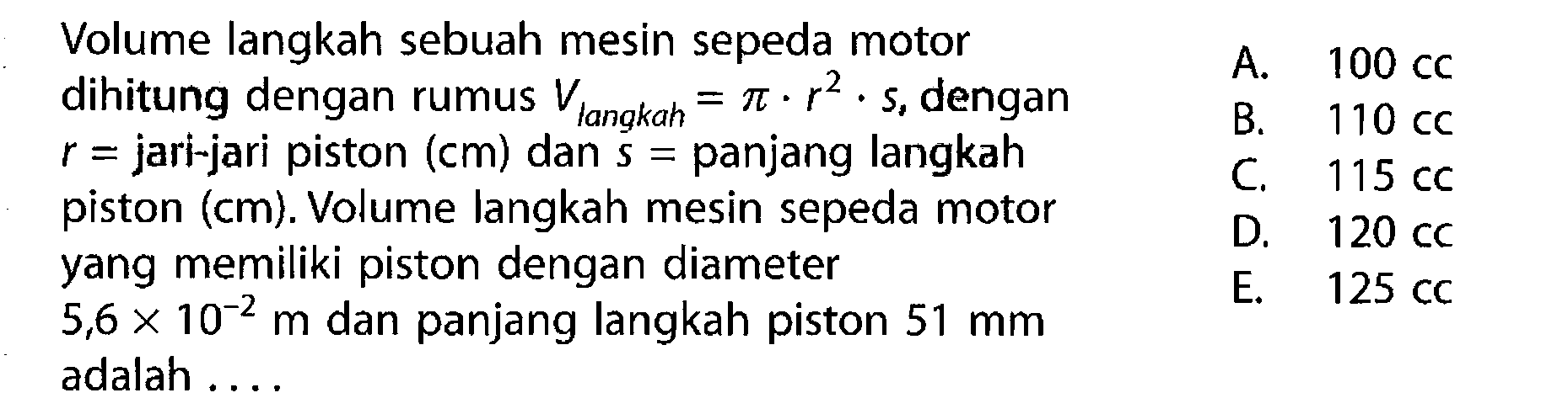 Volume langkah sebuah mesin sepeda motor dihitung dengan rumus  V langkah =pi.r^2.s , dengan  r=jari-jari piston  (cm)  dan  s=panjang langkah piston  (cm) . Volume langkah mesin sepeda motor yang memiliki piston dengan diameter  5,6x10^-2 m  dan panjang langkah piston  51 mm  adalah ....