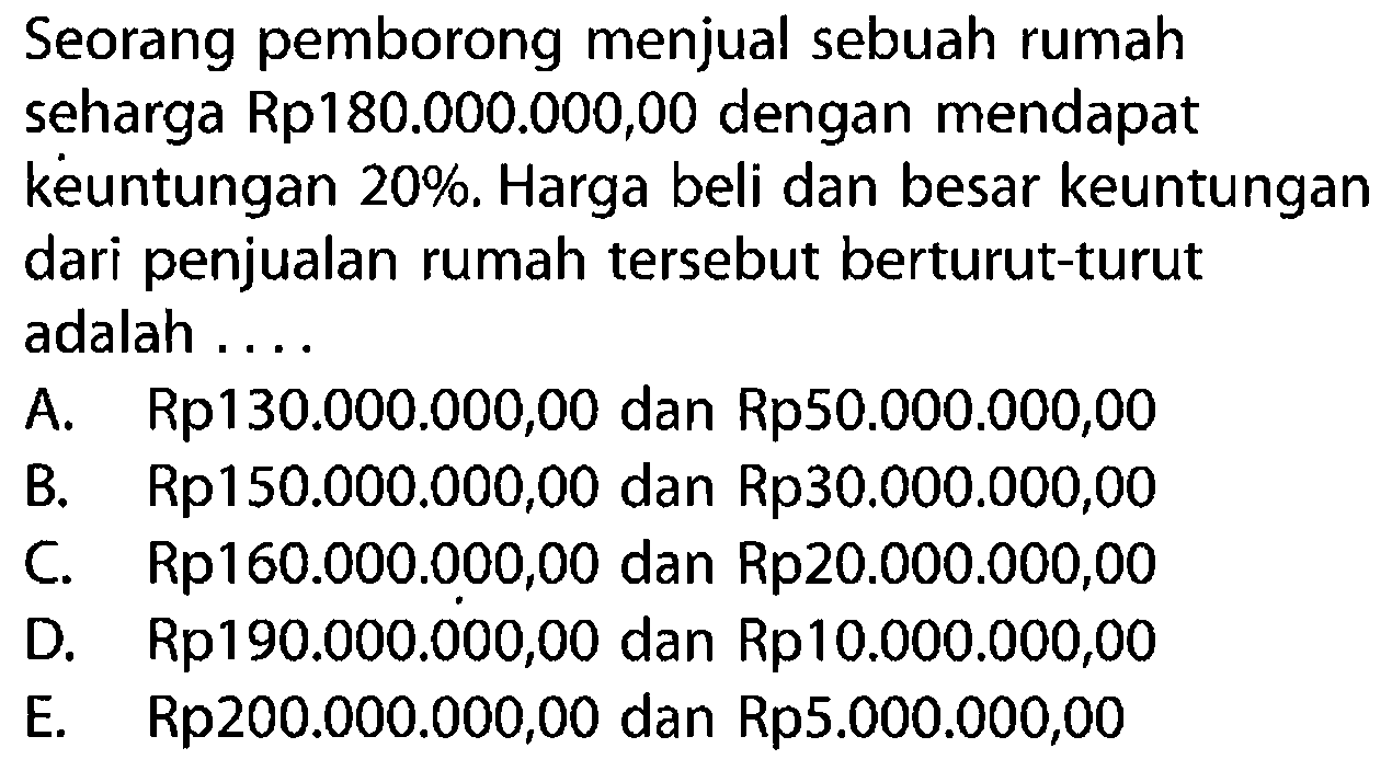 Seorang pemborong menjual sebuah rumah seharga Rp180.000.000,00 dengan mendapat keuntungan 20%. Harga beli dan besar keuntungan dari penjualan rumah tersebut berturut-turut adalah ....