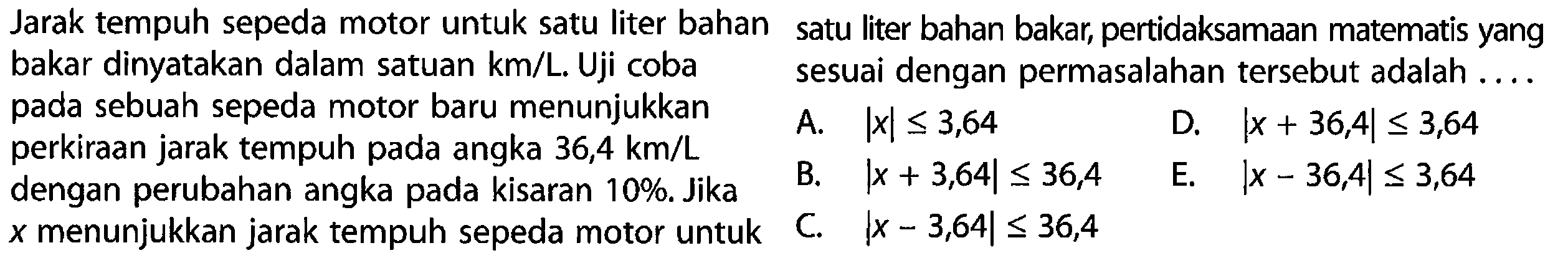 Jarak tempuh sepeda motor untuk satu liter bahan bakar dinyatakan dalam satuan km/L. Uji coba pada sebuah sepeda motor baru menunjukkan perkiraan jarak tempuh pada angka 36,4 km/L dengan perubahan angka pada kisaran 10%. Jika x menunjukkan jarak tempuh sepeda motor untuk satu liter bahan bakar, pertidaksamaan matematis yang sesuai dengan permasalahan tersebut adalah ....