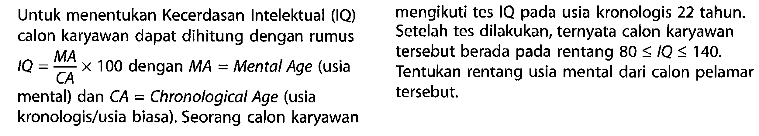 Untuk menentukan Kecerdasan Intelektual (IQ) calon karyawan dapat dihitung dengan rumus IQ = MA/CA x 100 dengan MA = Mental Age (usia mental) dan CA = Chronological Age (usia kronologis/usia biasa). Seorang calon karyawan mengikuti tes IQ pada usia kronologis 22 tahun. Setelah tes dilakukan, ternyata calon karyawan tersebut berada pada rentang 80 <= IQ <= 140. Tentukan rentang usia mental dari calon pelamar tersebut.