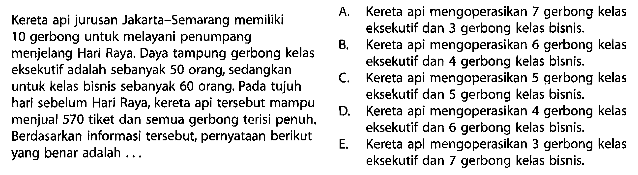 Kereta api jurusan Jakarta - Semarang memiliki 10 gerbong untuk melayani penumpang menjelang Hari Raya. Daya tampung gerbong kelas eksekutif adalah sebanyak 50 orang, sedangkan untuk kelas bisnis sebanyak 60 orang. Pada tujuh hari sebelum Hari Raya, kereta api tersebut mampu menjual 570 tiket dan semua gerbong terisi penuh. Berdasarkan informasi tersebut, pernyataan berikut yang benar adalah ... 
A. Kereta api mengoperasikan 7 gerbong kelas eksekutif dan 3 gerbong kelas bisnis. 
B. Kereta api mengoperasikan 6 gerbong kelas eksekutif dan 4 gerbong kelas bisnis. 
C. Kereta api mengoperasikan 5 gerbong kelas eksekutif dan 5 gerbong kelas bisnis. 
D. Kereta api mengoperasikan 4 gerbong kelas eksekutif dan 6 gerbong kelas bisnis. 
E. Kereta api mengoperasikan 3 gerbong kelas eksekutif dan 7 gerbong kelas bisnis.