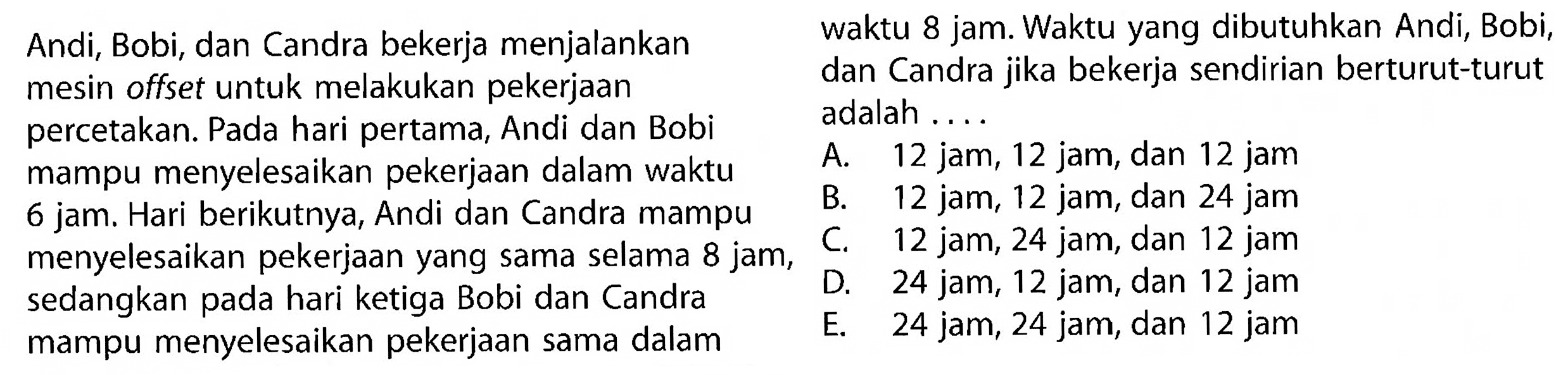 Andi, Bobi, dan Candra bekerja menjalankan mesin offset untuk melakukan pekerjaan percetakan. Pada hari pertama, Andi dan Bobi mampu menyelesaikan pekerjaan dalam waktu 6 jam. Hari berikutnya, Andi dan Candra mampu menyelesaikan pekerjaan yang sama selama 8 jam, sedangkan pada hari ketiga Bobi dan Candra mampu menyelesaikan pekerjaan sama dalam waktu 8 jam. Waktu yang dibutuhkan Andi, Bobi, dan Candra jika bekerja sendirian berturut-turut adalah....