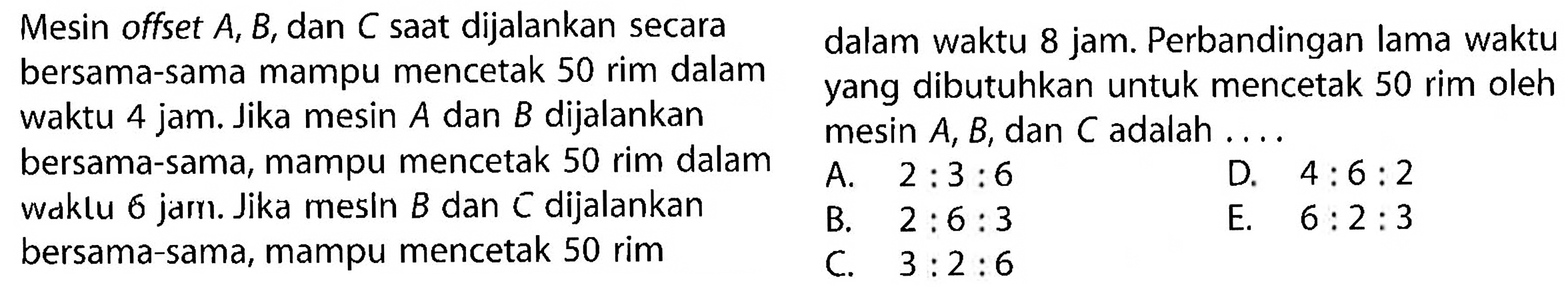 Mesin offset A, B, dan C saat dijalankan secara bersama-sama mampu mencetak 50 rim dalam waktu 4 jam. Jika mesin A dan B dijalankan bersama-sama, mampu mencetak 50 rim dalam waktu 6 jam. Jika mesin B dan C dijalankan bersama-sama, mampu mencetak 50 rim dalam waktu 8 jam. Perbandingan lama waktu yang dibutuhkan untuk mencetak 50 rim oleh mesin A, B, dan C adalah....