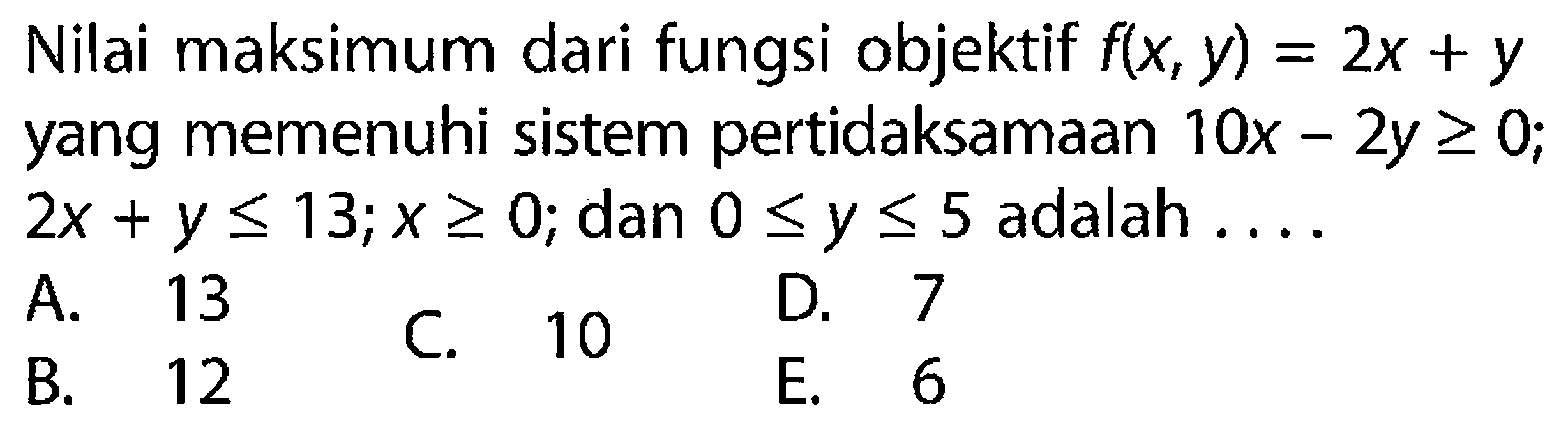 Nilai maksimum dari fungsi objektif f(x, y)=2x+y yang memenuhi sistem pertidaksamaan 10x-2y>=0; 2x+y<13; x>=0; dan 0<=y<=5 adalah....