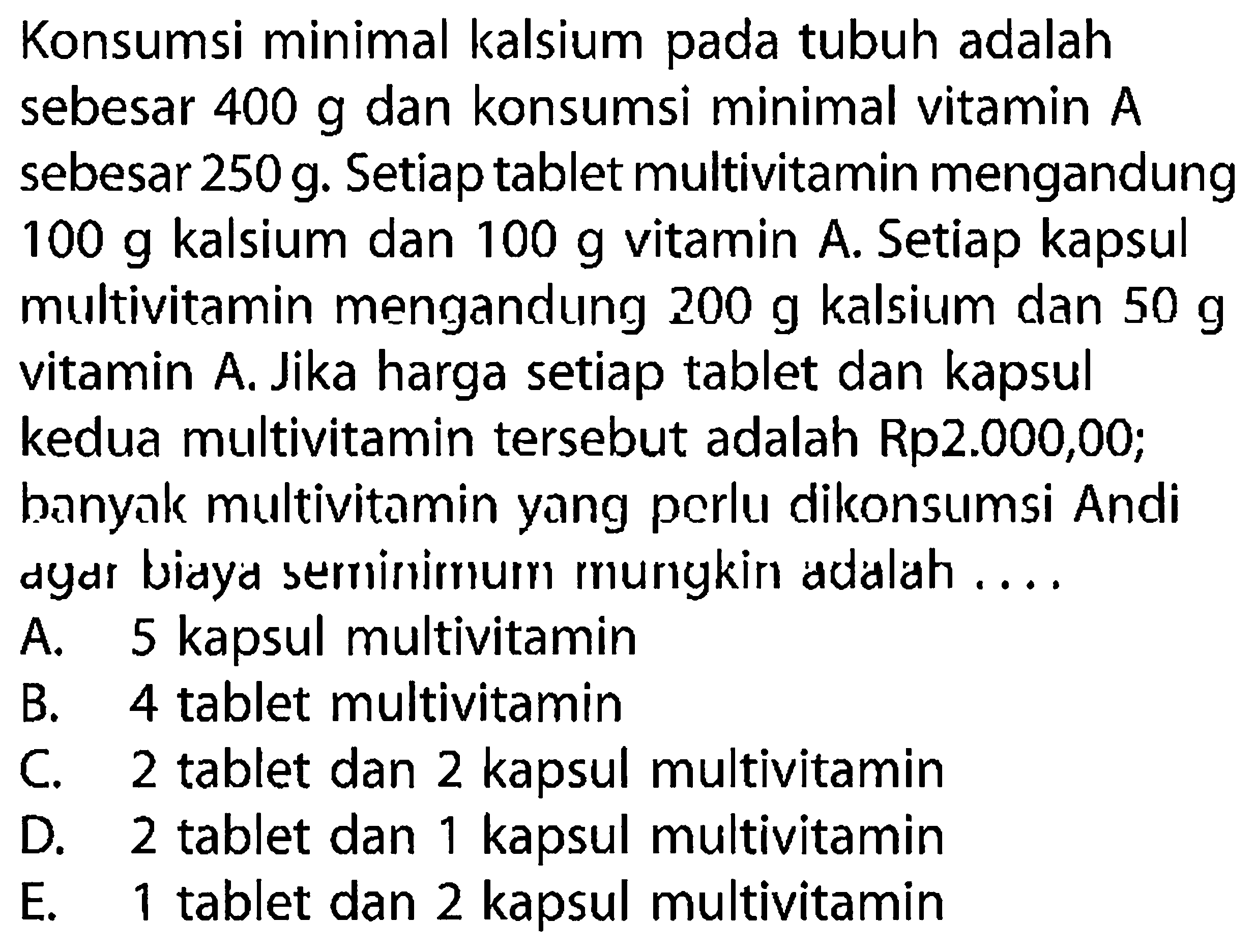 Konsumsi minimal kalsium pada tubuh adalah sebesar  400 g  dan konsumsi minimal vitamin  A  sebesar  250 g . Setiap tablet multivitamin mengandung  100 g  kalsium dan  100 g  vitamin A. Setiap kapsul multivitamin mengandung  200 g  kalsium dan  50 g  vitamin A. Jika harga setiap tablet dan kapsul kedua multivitamin tersebut adalah Rp2.000,00; banyak multivitamin yang perlu dikonsumsi Andi ayar bidyd seminimum mungkin adalah ....
A. 5 kapsul multivitamin
B. 4 tablet multivitamin
C. 2 tablet dan 2 kapsul multivitamin
D. 2 tablet dan 1 kapsul multivitamin
E. 1 tablet dan 2 kapsul multivitamin