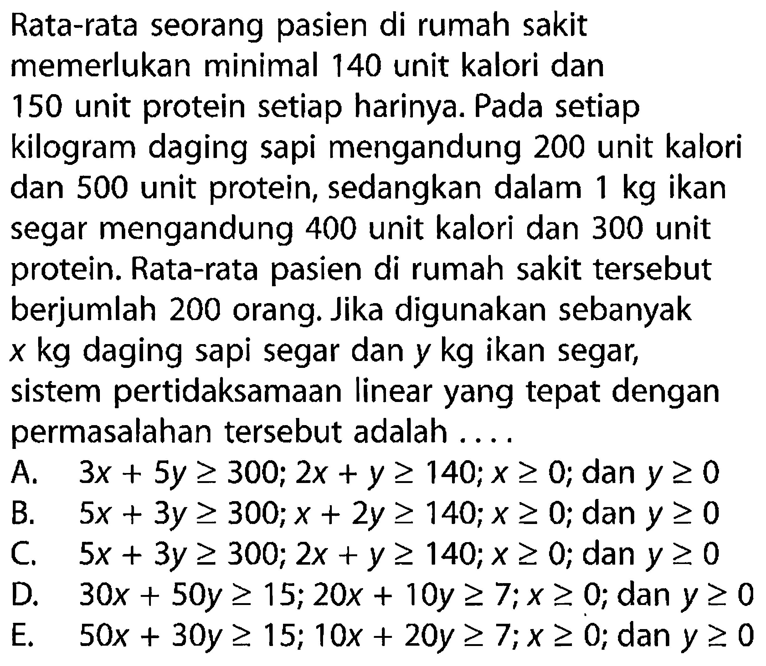 Rata-rata seorang pasien di rumah sakit memerlukan minimal 140 unit kalori dan 150 unit protein setiap harinya. Pada setiap kilogram daging sapi mengandung 200 unit kalori dan 500 unit protein, sedangkan dalam 1 kg ikan segar mengandung 400 unit kalori dan 300 unit protein. Rata-rata pasien di rumah sakit tersebut berjumlah 200 orang. Jika digunakan sebanyak x kg daging sapi segar dan y kg ikan segar, sistem pertidaksamaan linear yang tepat dengan permasalahan tersebut adalah ...