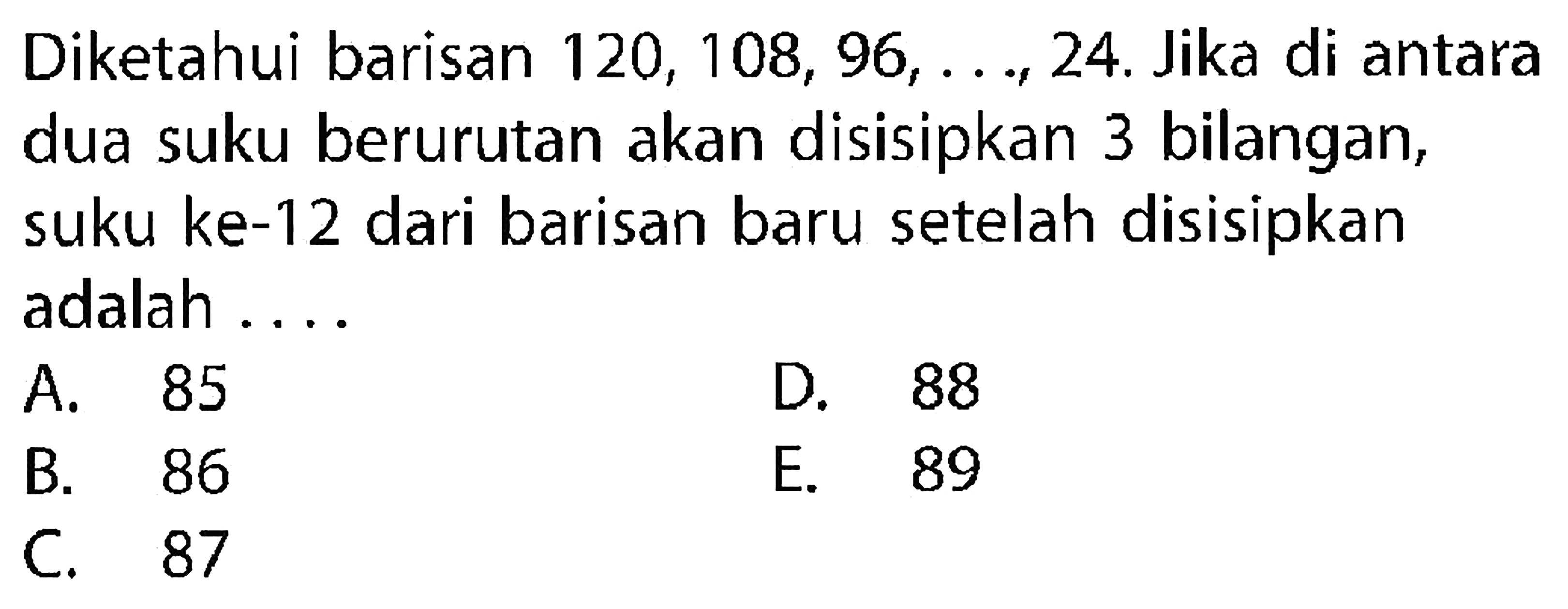 Diketahui barisan  120,108,96, ..., 24 . Jika di antara dua suku berurutan akan disisipkan 3 bilangan, suku ke-12 dari barisan baru setelah disisipkan adalah ....