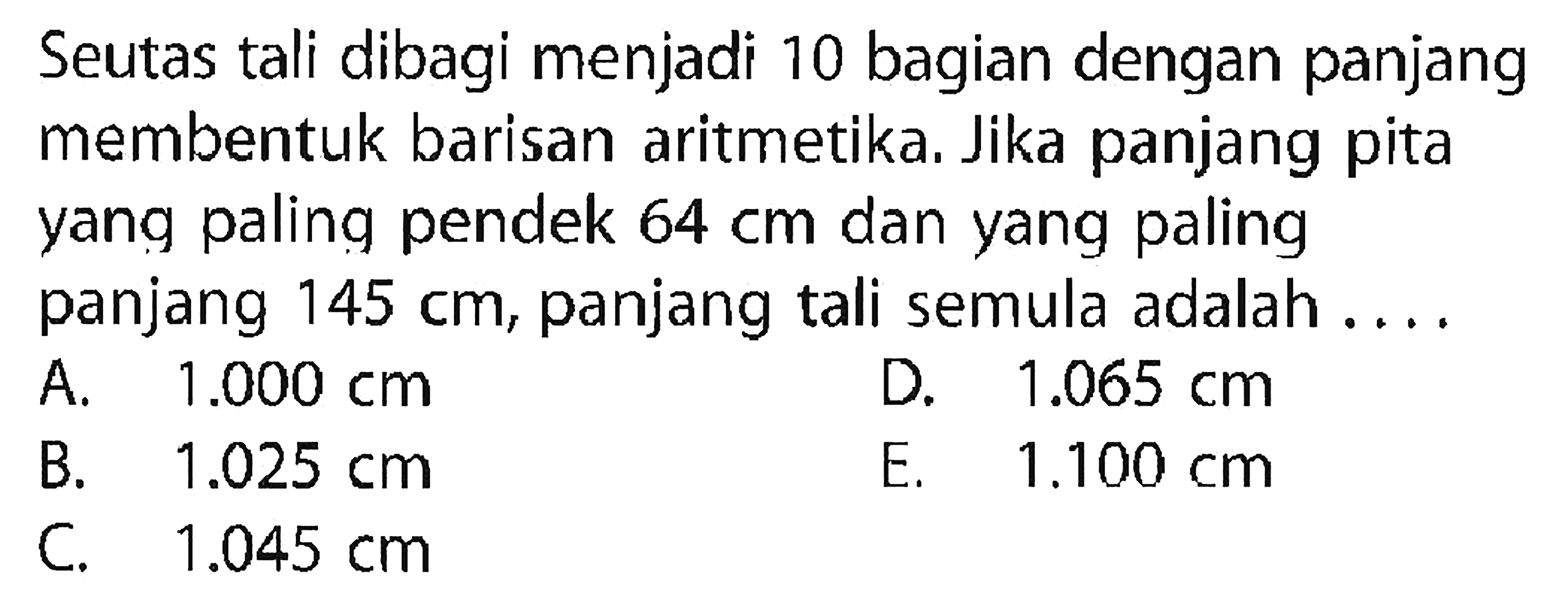 Seutas tali dibagi menjadi 10 bagian dengan panjang membentuk barisan aritmetika. Jika panjang pita yang paling pendek 64 cm dan yang paling panjang 145 cm, panjang tali semula adalah .... 
