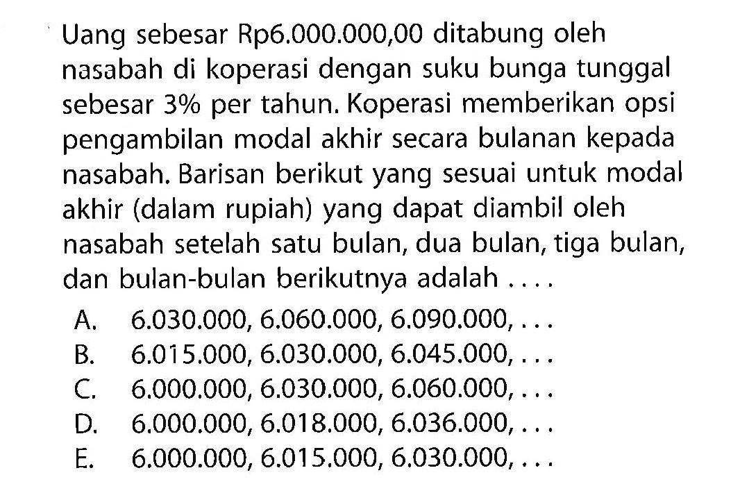 Uang sebesar Rp6.000.000,00 ditabung oleh nasabah di koperasi dengan suku bunga tunggal sebesar  3%  per tahun. Koperasi memberikan opsi pengambilan modal akhir secara bulanan kepada nasabah. Barisan berikut yang sesuai untuk modal akhir (dalam rupiah) yang dapat diambil oleh nasabah setelah satu bulan, dua bulan, tiga bulan, dan bulan-bulan berikutnya adalah .... 