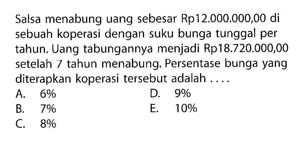 Salsa menabung uang sebesar Rp12.000.000,00 di sebuah koperasi dengan suku bunga tunggal per tahun. Uang tabungannya menjadi Rp18.720.000,00 setelah 7 tahun menabung. Persentase bunga yang diterapkan koperasi tersebut adalah ... 