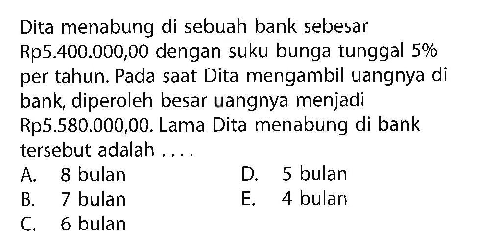 Dita menabung di sebuah bank sebesar Rp5.400.000,00 dengan suku bunga tunggal 5% per tahun. Pada saat Dita mengambil uangnya di bank, diperoleh besar uangnya menjadi Rp5.580.000,00. Lama Dita menabung di bank tersebut adalah ....