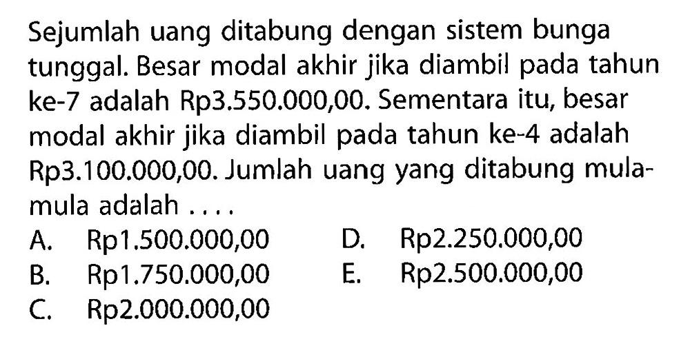 Sejumlah uang ditabung dengan sistem bunga tunggal. Besar modal akhir jika diambil pada tahun ke-7 adalah Rp3.550.000,00. Sementara itu, besar modal akhir jika diambil pada tahun ke-4 adalah Rp3.100.000,00. Jumlah uang yang ditabung mula-mula adalah .... 