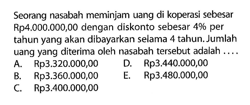 Seorang nasabah meminjam uang di koperasi sebesar Rp4.000.000,00 dengan diskonto sebesar 4% per tahun yang akan dibayarkan selama 4 tahun. Jumlah uang yang diterima oleh nasabah tersebut adalah ....