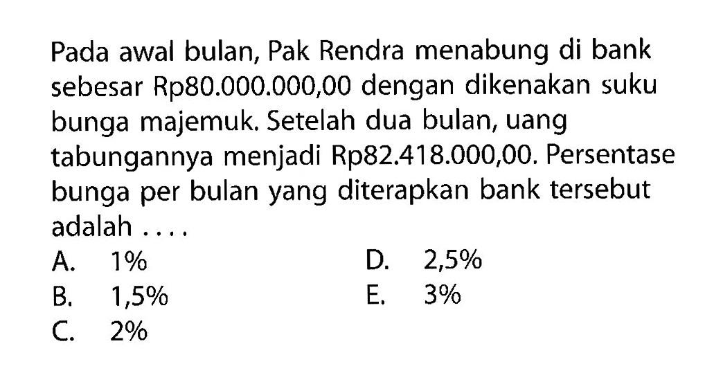 Pada awal bulan, Pak Rendra menabung di bank sebesar Rp80.000.000,00 dengan dikenakan suku bunga majemuk. Setelah dua bulan, uang tabungannya menjadi Rp82.418.000,00. Persentase bunga per bulan yang diterapkan bank tersebut adalah .... 