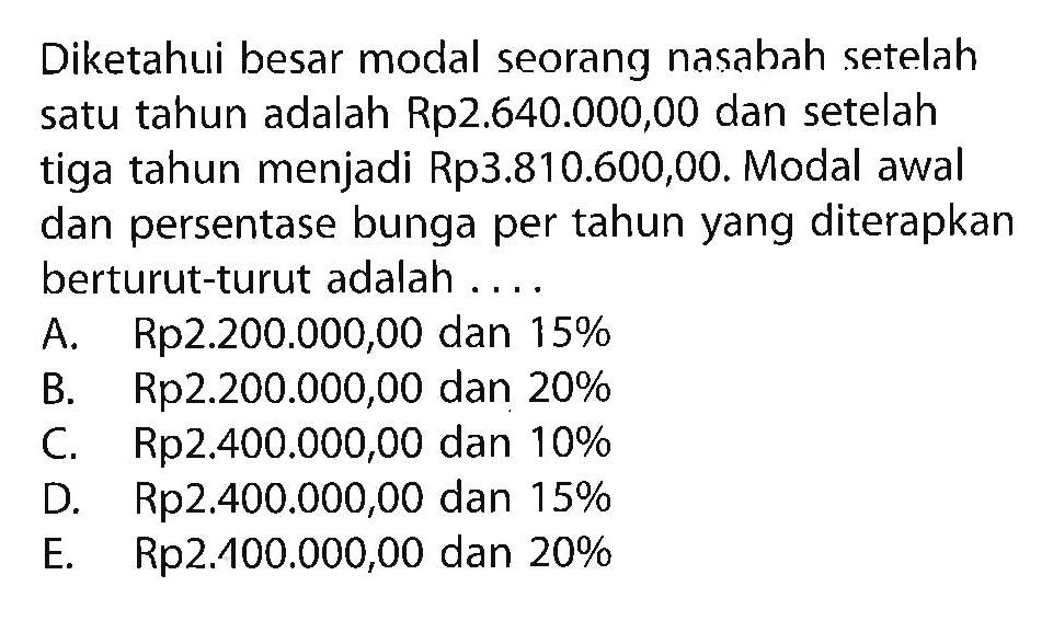 Diketahui besar modal seorang nasabah setelah satu tahun adalah Rp 2.640.000,00 dan setelah tiga tahun menjadi Rp 3.810.600,00. Modal awal dan persentase bunga per tahun yang diterapkan berturut-turut adalah....