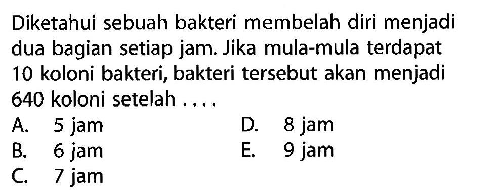 Diketahui sebuah bakteri membelah diri menjadi dua bagian setiap jam. Jika mula-mula terdapat 10 koloni bakteri, bakteri tersebut akan menjadi 640 koloni setelah ....