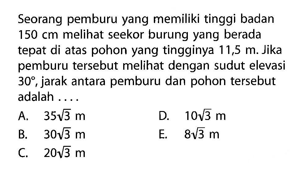 Seorang pemburu yang memiliki tinggi badan 150 cm melihat seekor burung yang berada tepat di atas pohon yang tingginya 11,5 m. Jika pemburu tersebut melihat dengan sudut elevasi 30, jarak antara pemburu dan pohon tersebut adalah ....