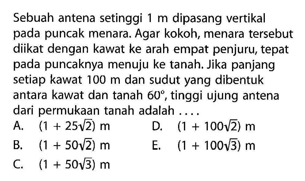 Sebuah antena setinggi  1 m  dipasang vertikal pada puncak menara. Agar kokoh, menara tersebut diikat dengan kawat ke arah empat penjuru, tepat pada puncaknya menuju ke tanah. Jika panjang setiap kawat  100 m  dan sudut yang dibentuk antara kawat dan tanah  60 , tinggi ujung antena dari permukaan tanah adalah ... 