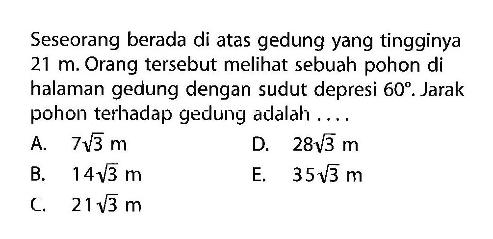 Seseorang berada di atas gedung yang tingginya 21 m. Orang tersebut melihat sebuah pohon di halaman gedung dengan sudut depresi 60. Jarak pohon terhadap gedung adalah ....
