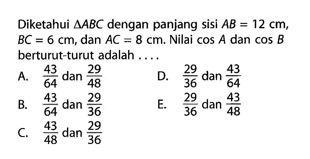 Diketahui segitiga ABC dengan panjang sisi AB=12 cm, BC=6 cm, dan AC=8 cm. Nilai cos A dan cos B berturut-turut adalah ....