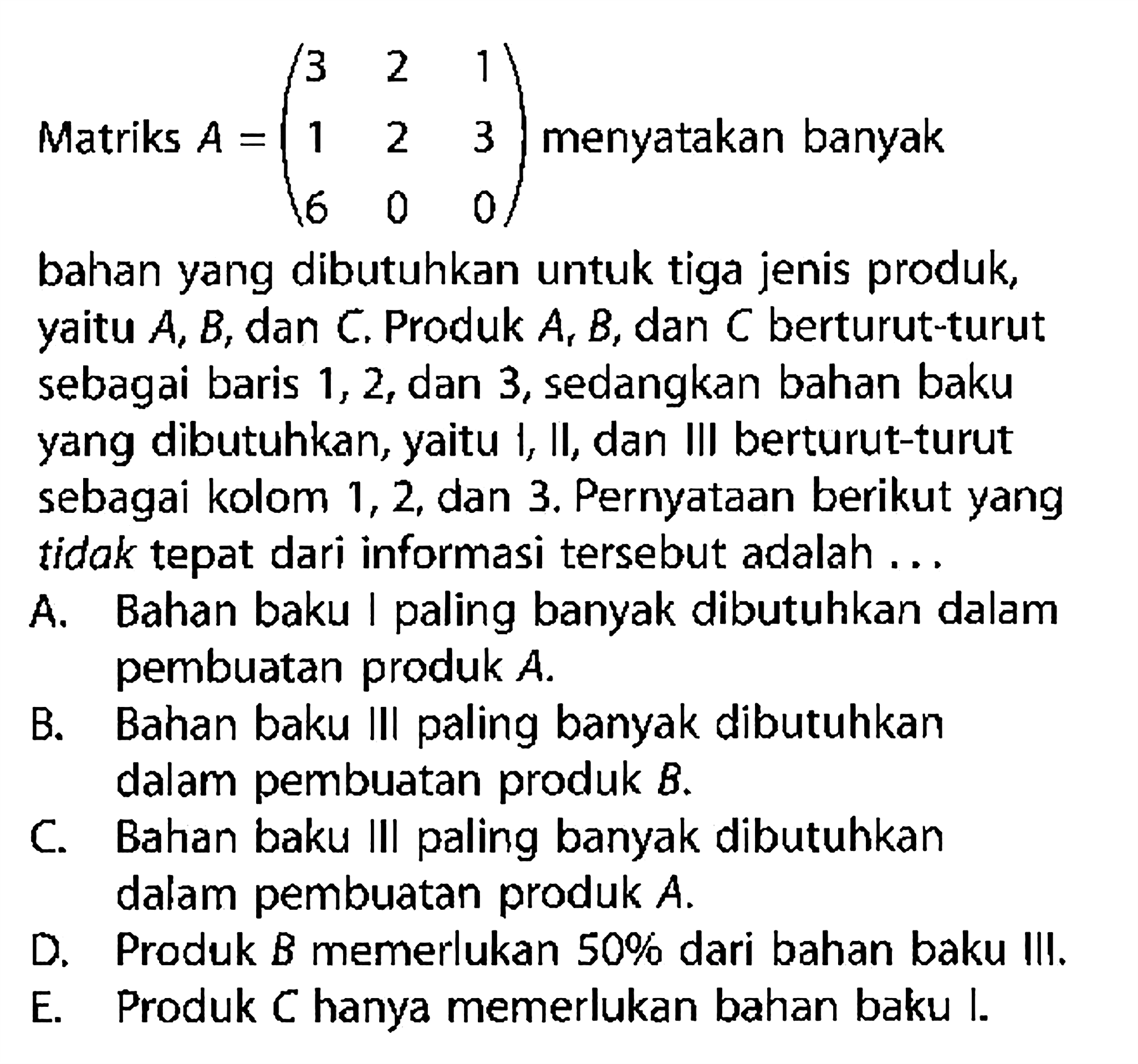 Matriks A=(3 2 1 2 3 6 0 0) menyatakan banyak bahan yang dibutuhkan untuk tiga jenis produk, yaitu A, B,dan C, Produk A B, dan C berturut-turut sebagai baris 1, 2, dan 3,sedangkan bahan baku yang dibutuhkan, yaitu I, Il, dan Ill berturut-turut sebagai kolom 1, 2, dan 3. Pernyataan berikut yang tidak tepat dari informasi tersebut adalah ...