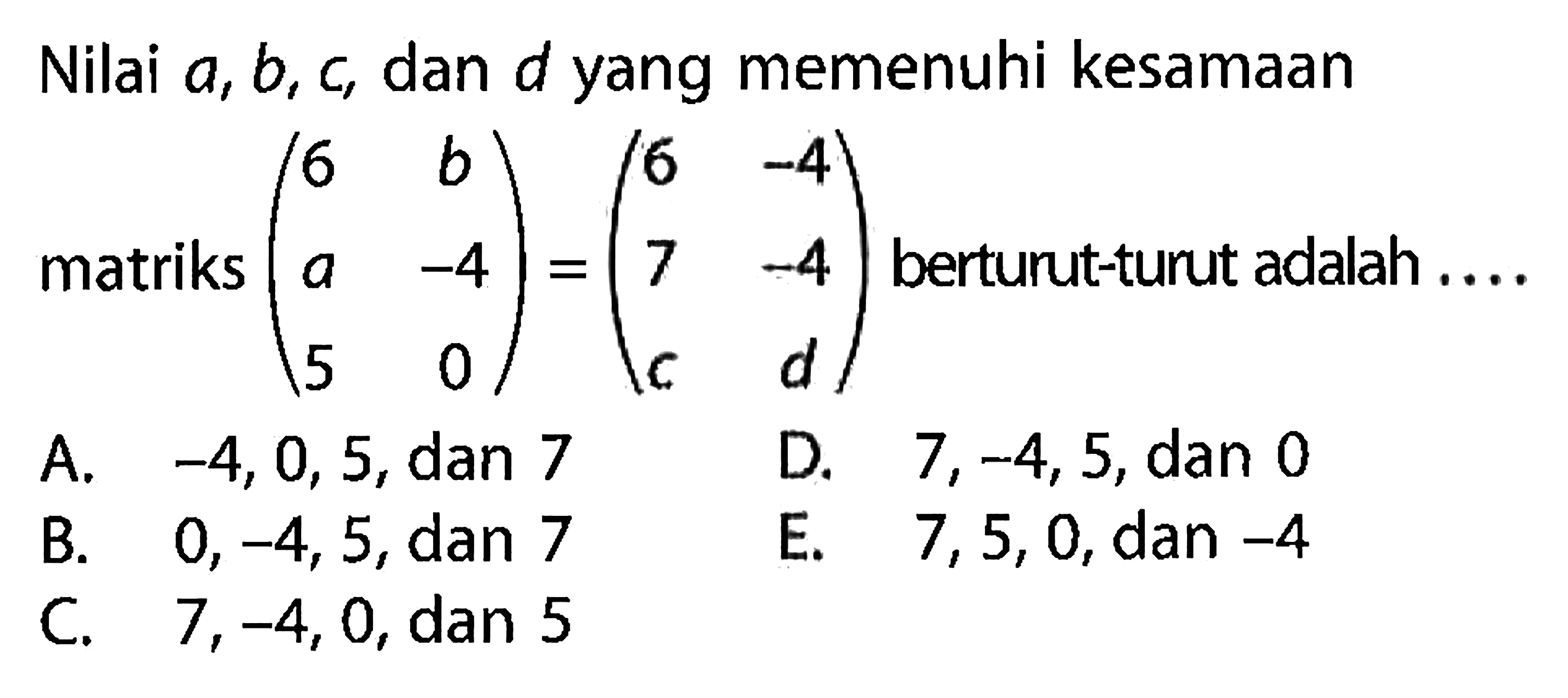 Nilai a, b, c, dan d yang memenuhi kesamaan matriks (6 b a -4 5 0)=(6 -4 7 -4 c d) berturut-turut adalah .....