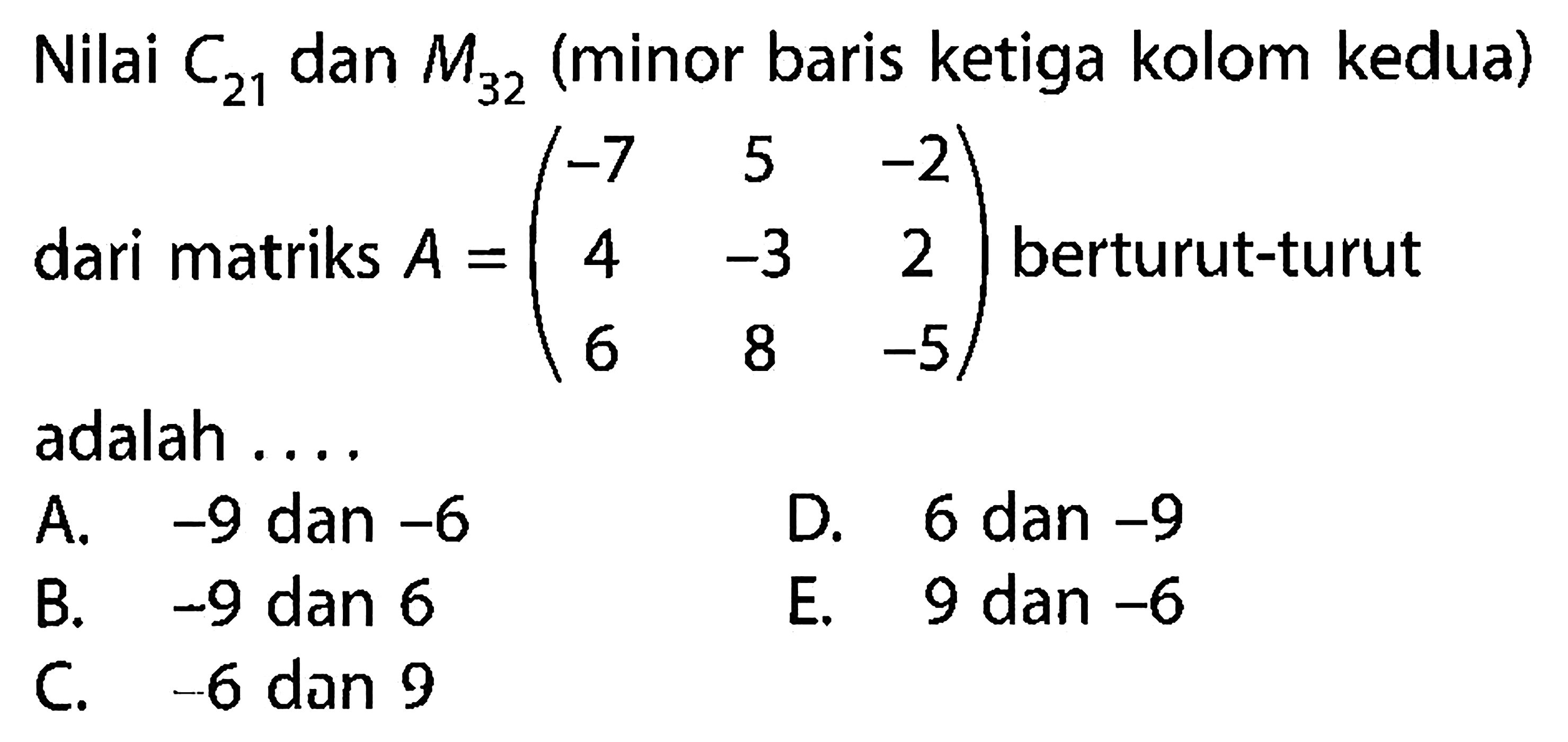 Nilai C21 dan M32 (minor baris ketiga kolom kedua) dari matriks A=(-7 5 -2 4 -3 2 6 8 -5) berturut-turut adalah . . . .