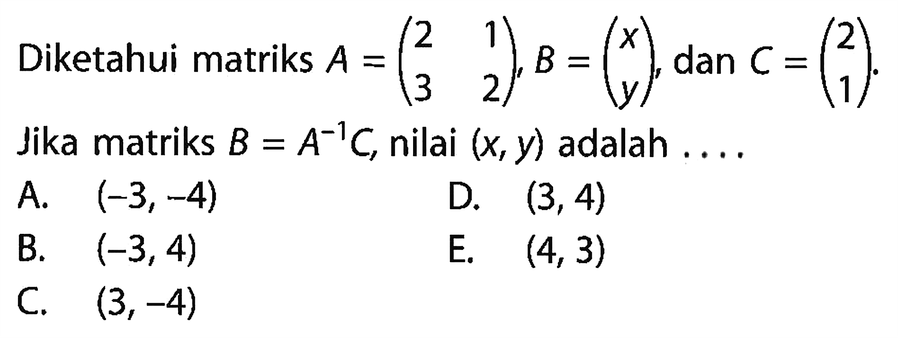 Diketahui matriks A=(2 1 3 2), B=(x y), dan C=(2 1). Jika matriks B=A^(-1) C, nilai (x, y) adalah . . . .