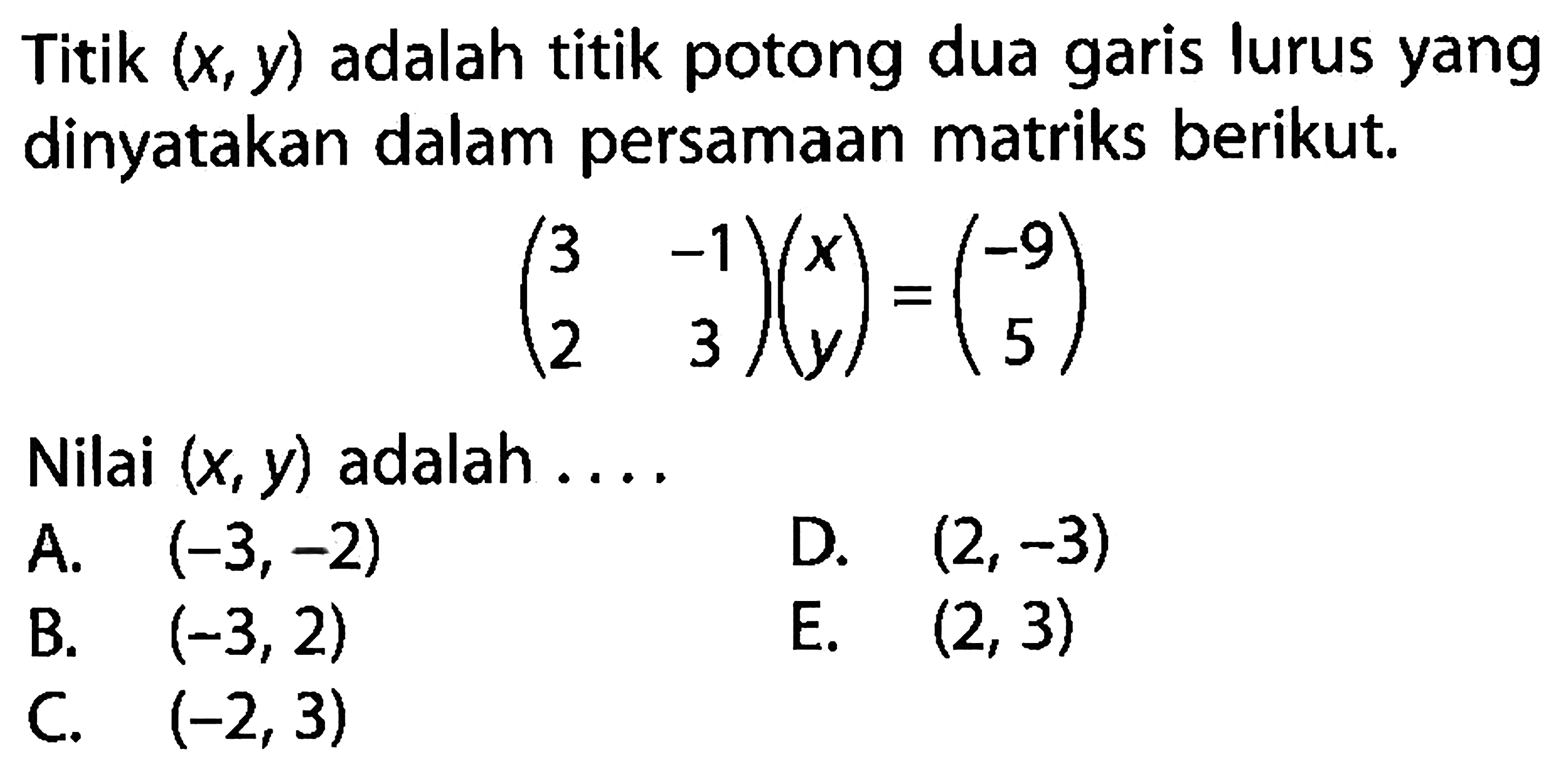 Titik (x, y) adalah titik potong dua garis lurus yang dinyatakan dalam persamaan matriks berikut. (3 -1 2 3)(x y)=(-9 5) Nilai (x, y) adalah ....