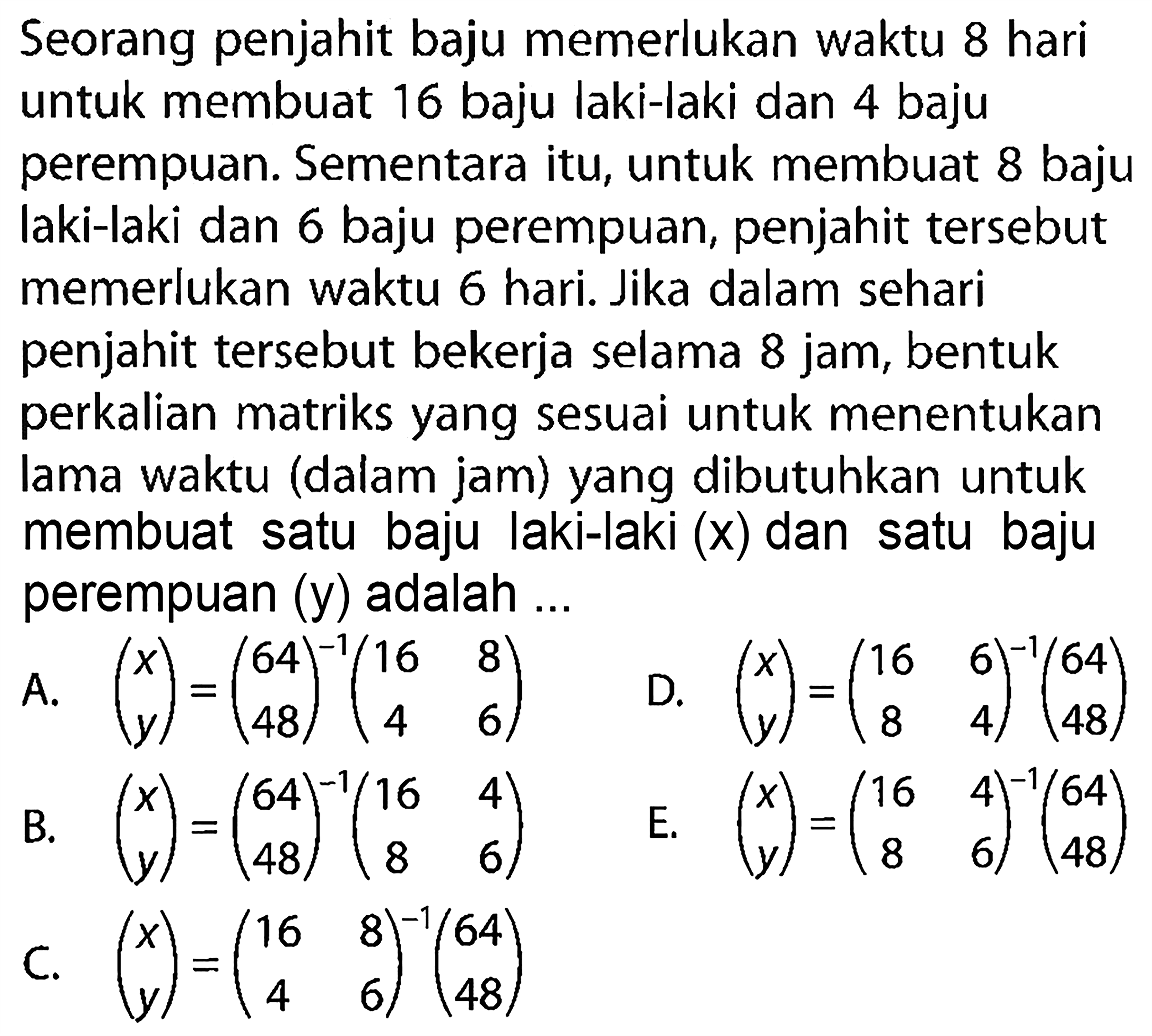 Seorang penjahit baju memerlukan waktu 8 hari untuk membuat 16 baju laki-laki dan 4 baju perempuan. Sementara itu, untuk membuat 8 baju laki-laki dan 6 baju perempuan, penjahit tersebut memerlukan waktu 6 hari. Jika dalam sehari penjahit tersebut bekerja selama 8 jam, bentuk perkalian matriks yang sesuai untuk menentukan lama waktu (dalam jam) yang dibutuhkan untuk membuat satu baju laki-laki (x) dan satu baju perempuan (y) adalah ....