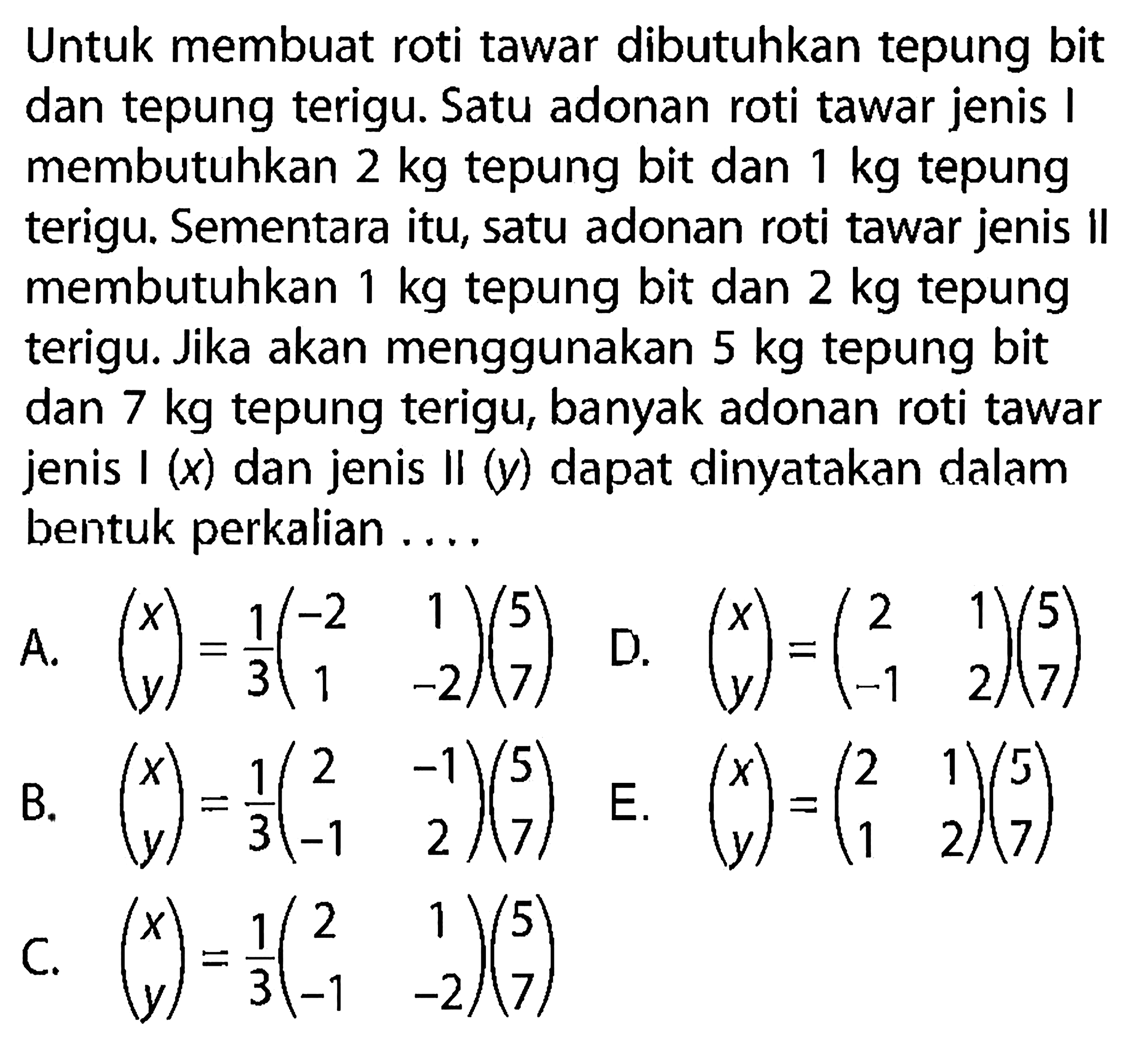 Untuk membuat roti tawar dibutuhkan tepung bit dan tepung terigu: Satu adonan roti tawar jenis 1 membutuhkan 2 kg tepung bit dan kg tepung 1 terigu. Sementara itu, satu adonan roti tawar jenis II membutuhkan 1 kg tepung bit dan 2 kg tepung terigu. Jika akan menggunakan 5 kg tepung bit dan 7 kg tepung terigu, banyak adonan roti tawar jenis I (x) dan jenis Il (y) dapat dinyatakan dalam bentuk perkalian