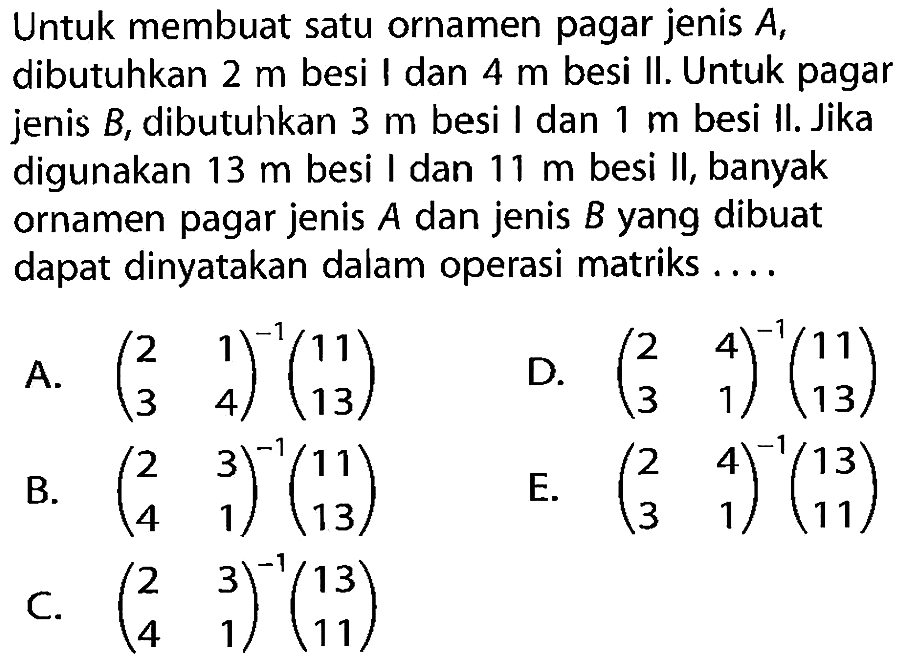 Untuk membuat satu ornamen pagar jenis A, dibutuhkan 2 m besi I dan 4m besi II. Untuk pagar jenis B; dibutuhkan 3 m besi I dan 1 m besi Il. Jika digunakan 13 m besi I dan 11 m besi II, banyak ornamen pagar jenis jenis B yang dibuat A dan dapat dinyatakan dalam operasi matriks