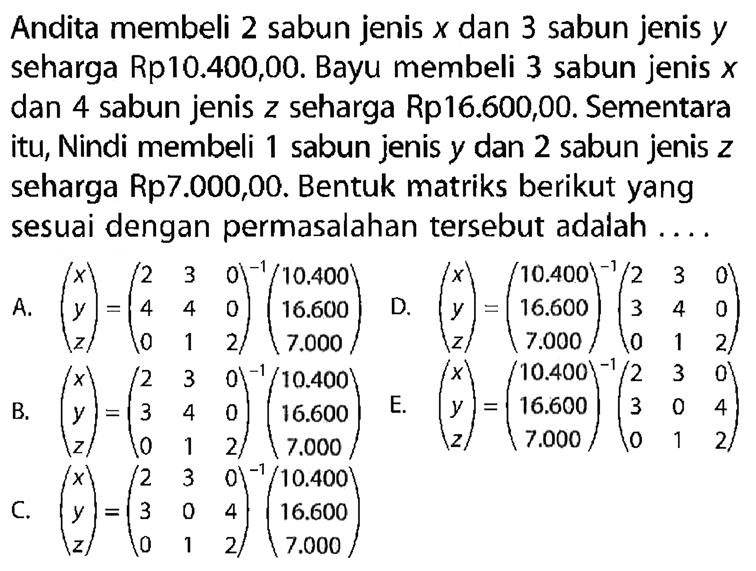 Andita membeli 2 sabun jenis x dan 3 sabun jenis y seharga Rp10.400,00. Bayu membeli 3 sabun jenis x dan 4 sabun jenis z seharga Rp16.600,00. Sementara itu, Nindi membeli 1 sabun jenis y dan 2 sabun jenis z seharga Rp7.000,00. Bentuk matriks berikut yang sesuai dengan permasalahan tersebut adalah ...