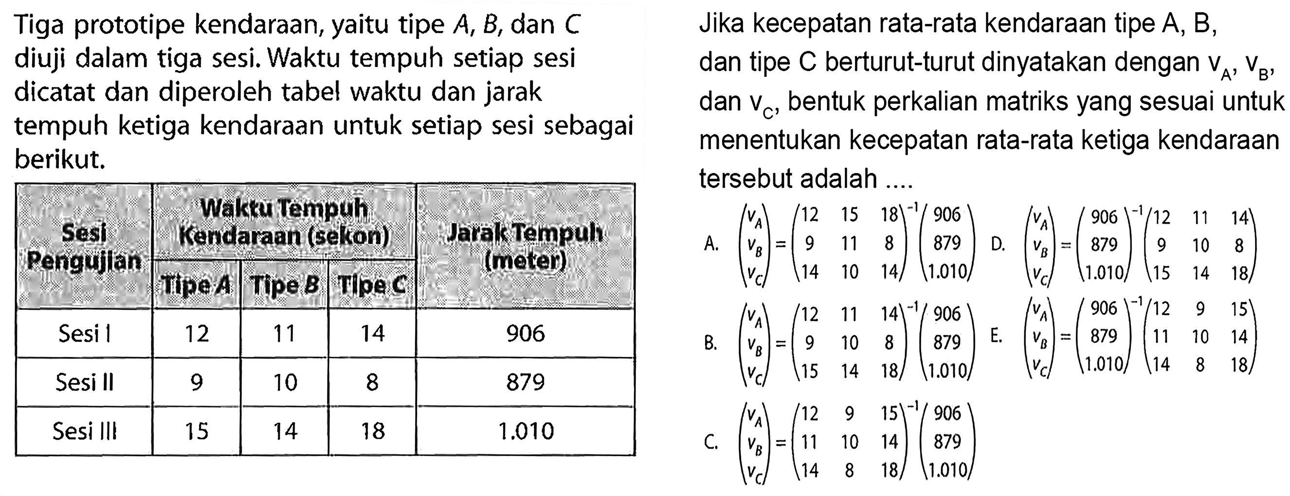 Tiga prototipe kendaraan, yaitu tipe A, B, dan C diuji dalam tiga sesi. Waktu tempuh setiap sesi dicatat dan diperoleh tabel waktu dan jarak tempuh ketiga kendaraan untuk setiap sesi sebagai berikut. Sesi Pengujian Waktu Tempuh Kendaraan (sekon) Jarak Tempuh (meter) Tipe A Tipe B Tipe C Sesi I 12 11 14 906 Sesi II 9 10 8 879 Sesi III 15 14 18 1.010 Jika kecepatan rata-rata kendaraan tipe A, B, dan tipe C berturut-turut dinyatakan dengan VA, VB, dan Vc, bentuk perkalian matriks yang sesuai untuk menentukan kecepatan rata-rata ketiga kendaraan tersebut adalah ....