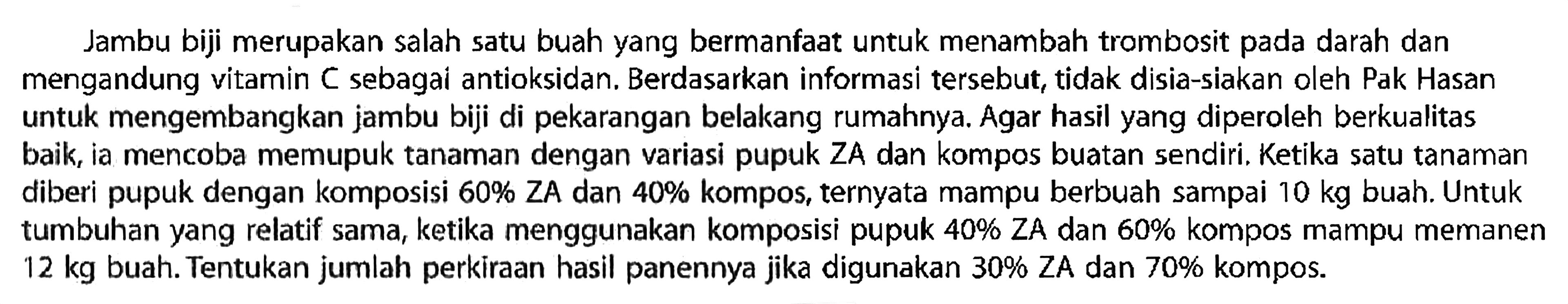 Jambu biji merupakan salah satu buah yang bermanfaat untuk menambah trombosit pada darah dan mengandung vitamin C sebagai antioksidan. Berdasarkan informasi tersebut, tidak disia-siakan oleh Pak Hasan untuk mengembangkan jambu biji di pekarangan belakang rumahnya. Agar hasil yang diperoleh berkualitas baik, ia mencoba memupuk tanaman dengan variasi pupuk ZA dan kompos buatan sendiri. Ketika satu tanaman diberi pupuk dengan komposisi 60% ZA dan 40% kompos, ternyata mampu berbuah sampai 10 kg buah. Untuk tumbuhan yang relatif sama, ketika menggunakan komposisi pupuk 40% ZA dan 60% kompos mampu memanen 12 kg buah. Tentukan jumlah perkiraan hasil panennya jika digunakan 30% ZA dan 70% kompos.