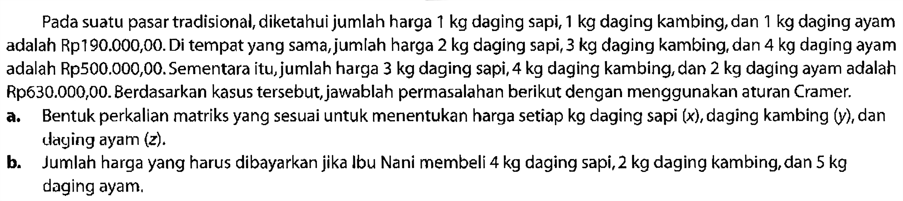 Pada suatu pasar tradisional, diketahui jumlah harga 1 kg daging sapi, 1 kg daging kambing, dan 1 kg daging ayam adalah Rp190.000,00.Di tempat yang sama, jumlah harga 2 kg daging sapi, 3 kg daging kambing, dan 4 kg daging ayam adalah Rp500.000,00.Sementara itu, jumlah harga 3 kg daging sapi, 4 kg daging kambing, dan 2 kg daging ayam adalah Rp630.000,00. Berdasarkan kasus tersebut, jawablah permasalahan berikut dengan menggunakan aturan Cramer. a. Bentuk perkalian matriks yang sesuai untuk menentukan harga setiap kg daging sapi (x), daging kambing (y), dan daging ayam (z). b. Jumlah harga yang harus dibayarkan jika Ibu Nani membeli 4 kg daging sapi, 2 kg daging kambing, dan 5 kg daging ayam.