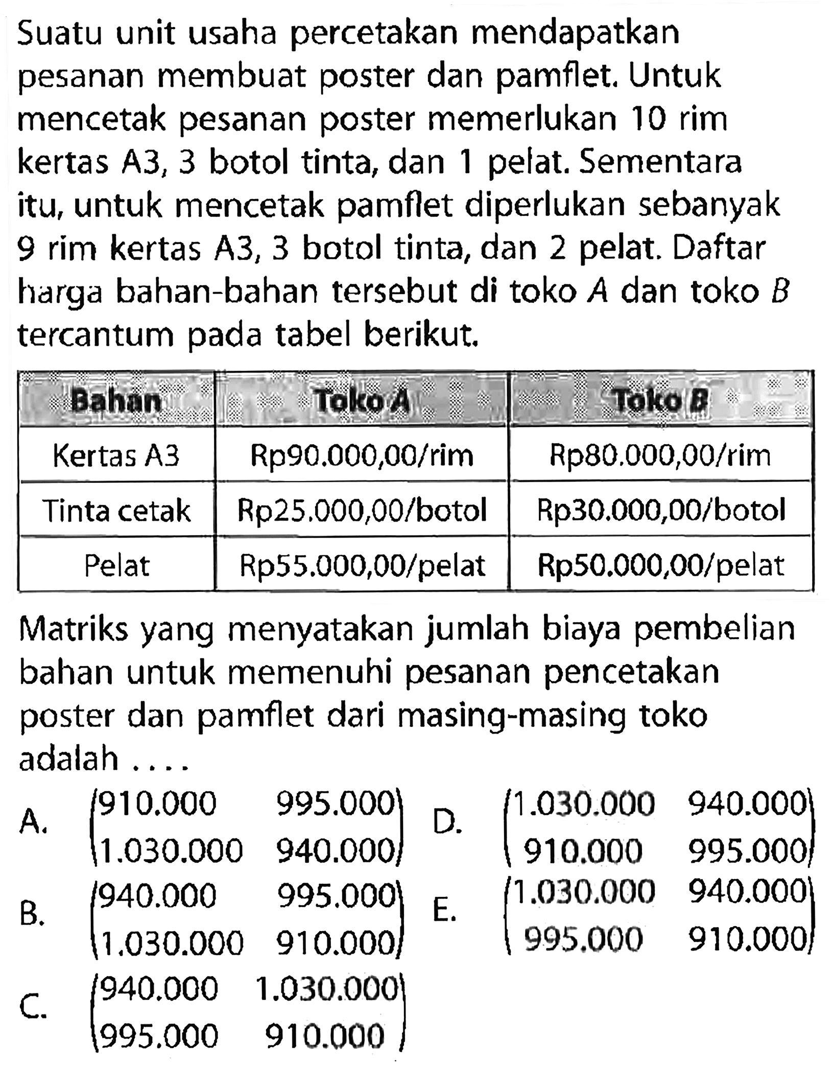 Suatu unit usaha percetakan mendapatkan pesanan membuat poster dan pamflet. Untuk mencetak pesanan poster memerlukan 10 rim kertas A3, 3 botol tinta, dan 1 pelat. Sementara itu, untuk mencetak pamflet diperlukan sebanyak 9 rim kertas A3, 3 botol tinta, dan 2 pelat. Daftar harga bahan-bahan tersebut di toko A dan toko B tercantum pada tabel berikut.

 Bahan Toko A Toko B
 Kertas A3 Rp90.000,00/rim Rp80.000,00/rim 
 Tinta cetak Rp25.000,00/botol Rp30.000,00/botol 
 Pelat Rp55.000,00/pelat Rp50.000,00/pelat 

Matriks yang menyatakan jumlah biaya pembelian bahan untuk memenuhi pesanan pencetakan poster dan pamflet dari masing-masing toko adalah ....
