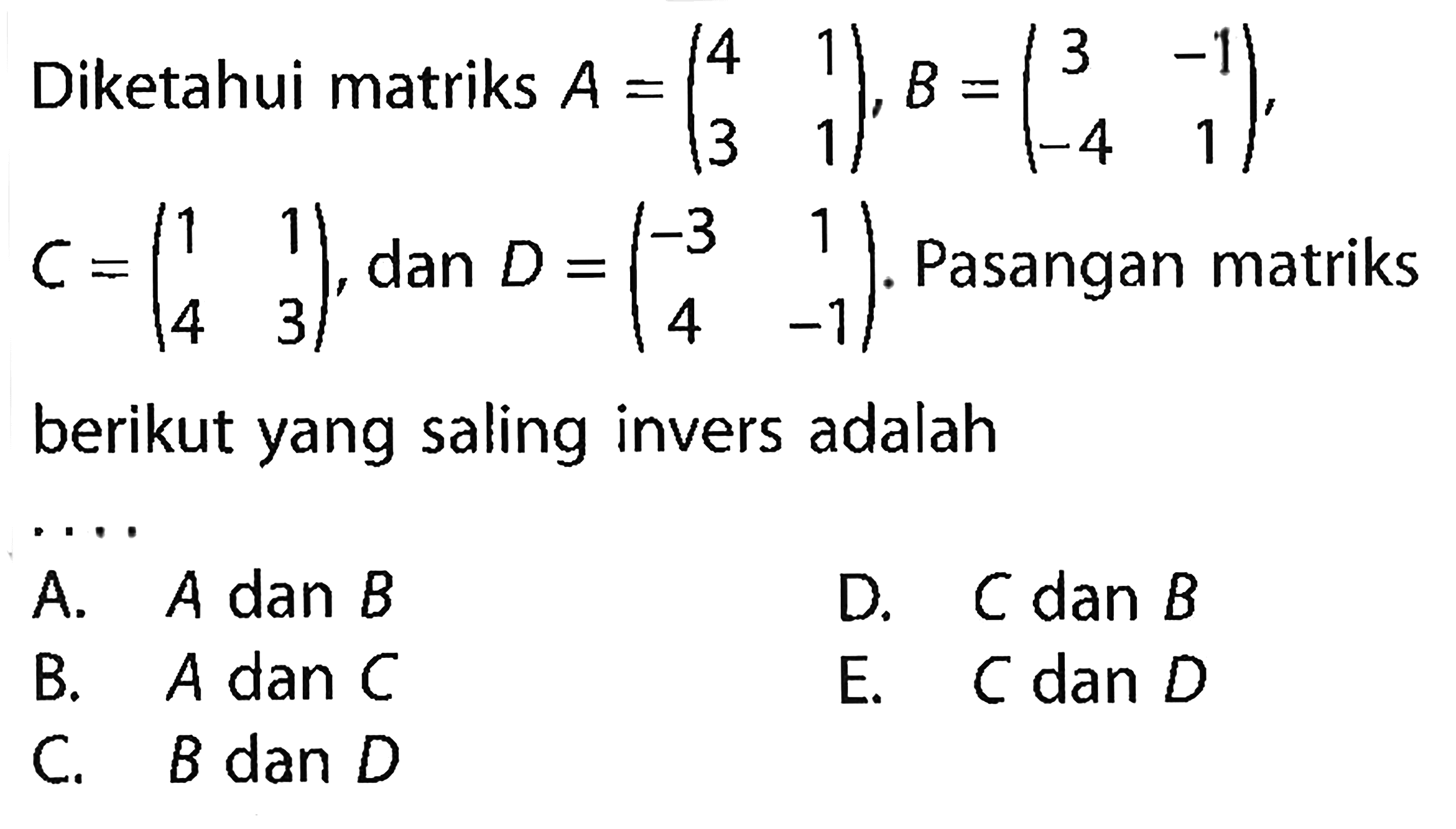 Diketahui matriks A=(4 1 3 1), B=(3 -1 -4 1), C=(1 1 4 3), dan D=(-3 1 4 -1). Pasangan matriks berikut yang saling invers adalah . . . .