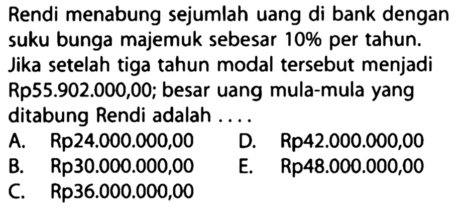 Rendi menabung sejumlah uang di bank dengan suku bunga majemuk sebesar 10 % per tahun. Jika setelah tiga tahun modal tersebut menjadi Rp55.902.000,00; besar uang mula-mula yang ditabung Rendi adalah .... 