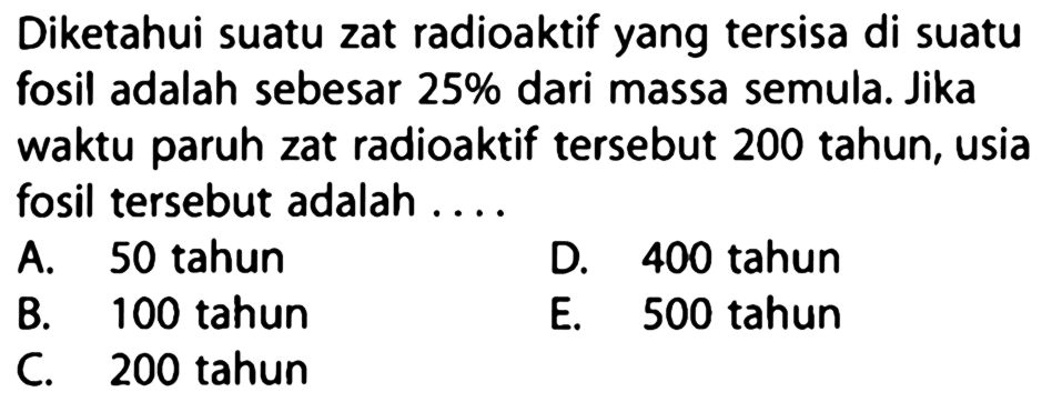 Diketahui suatu zat radioaktif yang tersisa di suatu fosil adalah sebesar  25%  dari massa semula. Jika waktu paruh zat radioaktif tersebut 200 tahun, usia fosil tersebut adalah ....