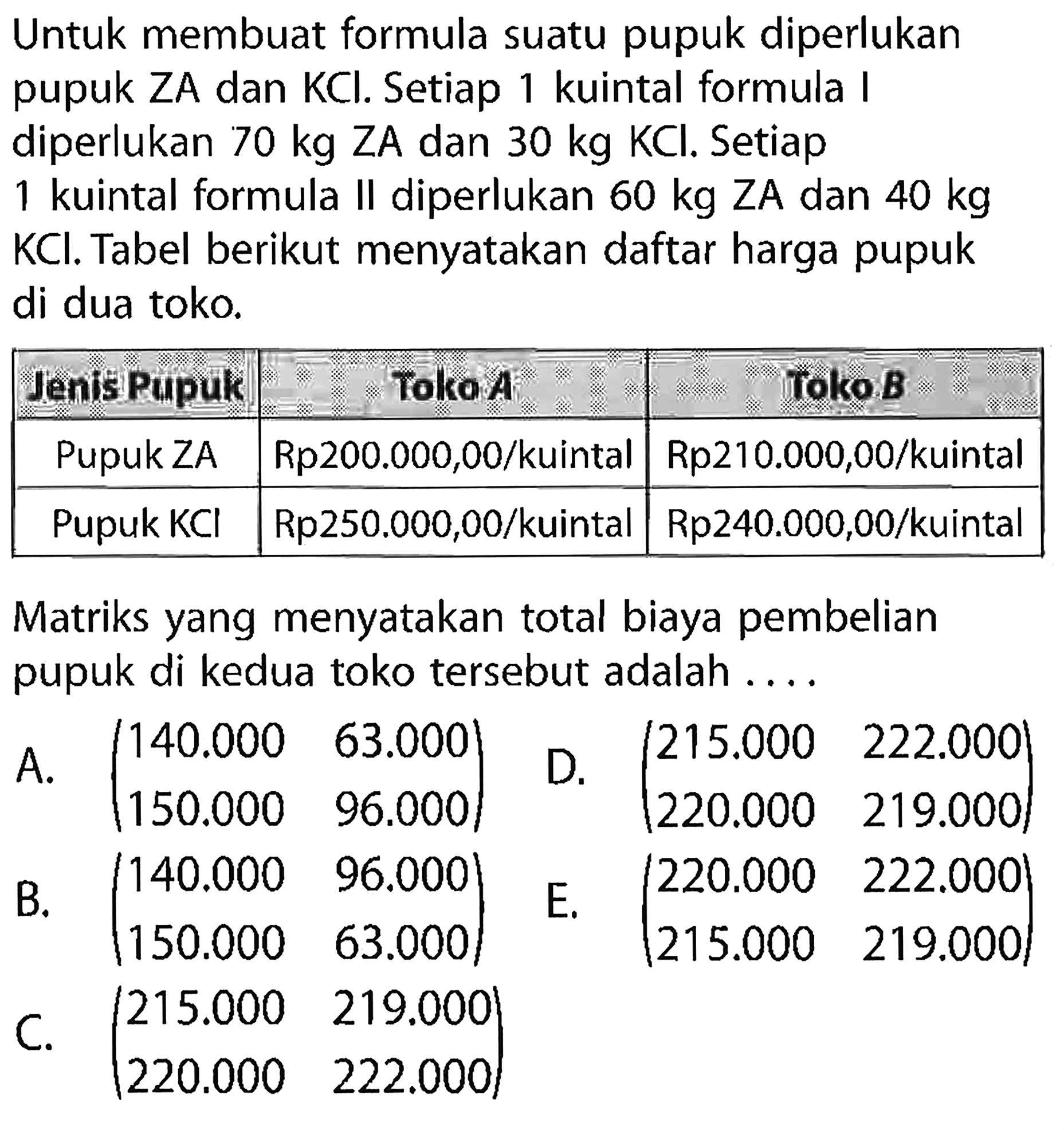 Untuk membuat formula suatu pupuk diperlukan pupuk ZA dan KCl. Setiap 1 kuintal formula I diperlukan 70 kg ZA dan 30 kg KCl. Setiap 1 kuintal formula II diperlukan 60 kg ZA dan 40 kg KCl. Tabel berikut menyatakan daftar harga pupuk di dua toko. 
Jenis Pupuk Toko A Toko B 
Pupuk ZA Rp200.000,00/kuintal Rp210.000,00/kuintal 
Pupuk KCl Rp250.000,00/kuintal Rp240.000,00/kuintal 
Matriks yang menyatakan total biaya pembelian pupuk di kedua toko tersebut adalah ....