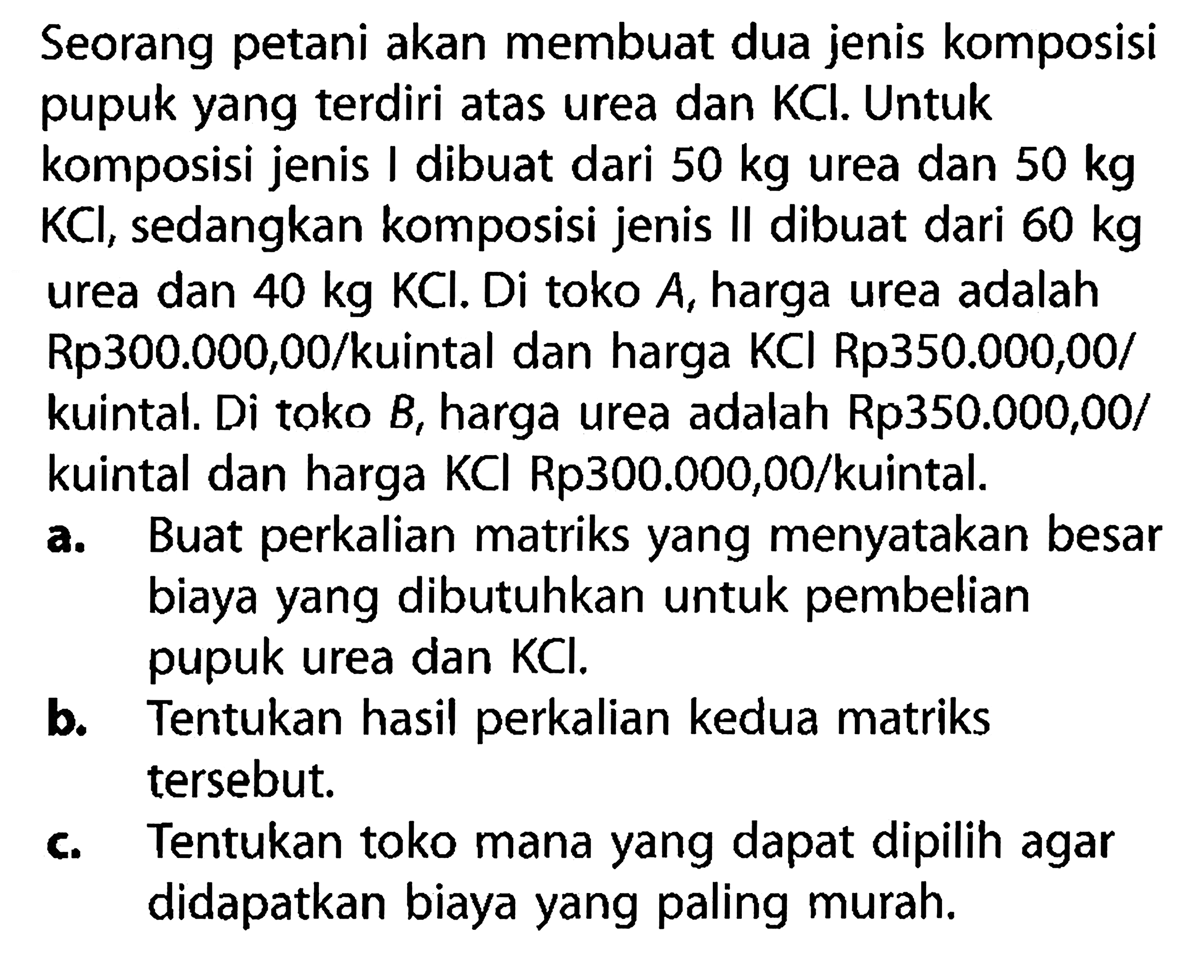 Seorang petani akan membuat dua jenis komposisi pupuk yang terdiri atas urea dan KCl. Untuk komposisi jenis I dibuat dari 50 kg urea dan 50 kg KCl , sedangkan komposisi jenis II dibuat dari 60 kg urea dan 40 kg KCl. Di toko A, harga urea adalah Rp300.000,00/kuintal dan harga KCl Rp350.000,00/kuintal. Di toko B, harga urea adalah Rp350.000,00/kuintal dan harga KCl Rp 300.000,00/kuintal.
a. Buat perkalian matriks yang menyatakan besar biaya yang dibutuhkan untuk pembelian pupuk urea dan KCl.
b. Tentukan hasil perkalian kedua matriks tersebut.
c. Tentukan toko mana yang dapat dipilih agar didapatkan biaya yang paling murah.