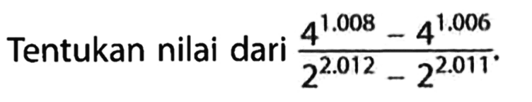 Tentukan nilai dari (4^1.008 - 4^1.006)/(2^2.012 - 2^2.011).