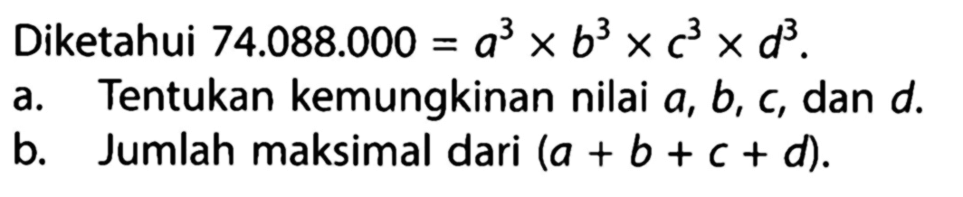 Diketahui 74.088.000 = a^3 x b^3 x c^3 x d^3. 
a. Tentukan kemungkinan nilai a, b, c, dan d. 
b. Jumlah maksimal dari (a + b + c + d).