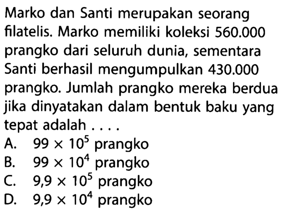 Marko dan Santi merupakan seorang filatelis. Marko memiliki koleksi 560.000 prangko dari seluruh dunia, sementara Santi berhasil mengumpulkan 430.000 prangko. Jumlah prangko mereka berdua jika dinyatakan dalam bentuk baku yang tepat adalah ....